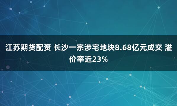 江苏期货配资 长沙一宗涉宅地块8.68亿元成交 溢价率近23%
