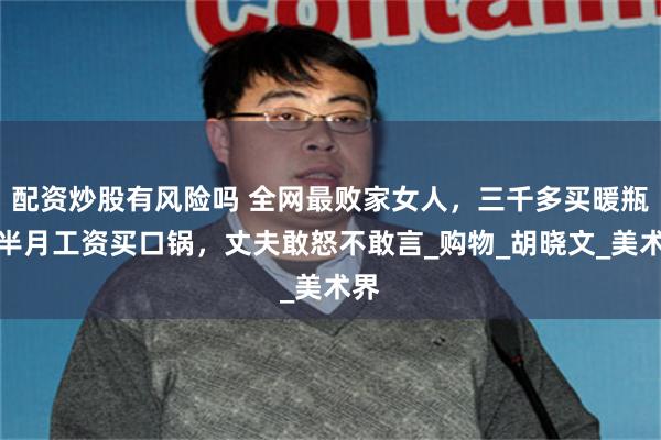 配资炒股有风险吗 全网最败家女人，三千多买暖瓶，半月工资买口锅，丈夫敢怒不敢言_购物_胡晓文_美术界