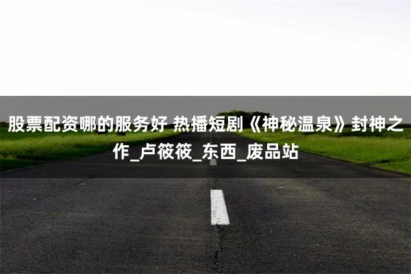 股票配资哪的服务好 热播短剧《神秘温泉》封神之作_卢筱筱_东西_废品站