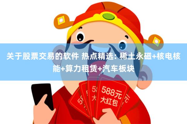 关于股票交易的软件 热点精选: 稀土永磁+核电核能+算力租赁+汽车板块