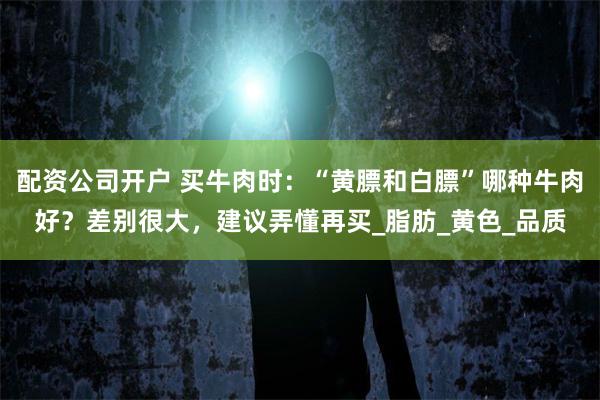 配资公司开户 买牛肉时：“黄膘和白膘”哪种牛肉好？差别很大，建议弄懂再买_脂肪_黄色_品质