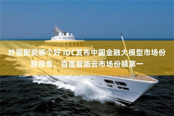 炒股配资哪个好 IDC发布中国金融大模型市场份额报告，百度智能云市场份额第一