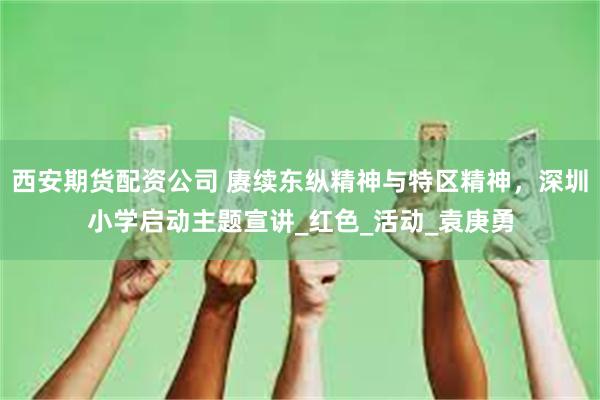 西安期货配资公司 赓续东纵精神与特区精神，深圳小学启动主题宣讲_红色_活动_袁庚勇