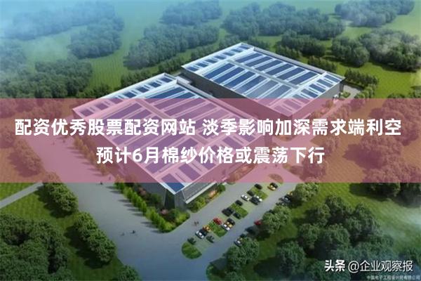 配资优秀股票配资网站 淡季影响加深需求端利空 预计6月棉纱价格或震荡下行