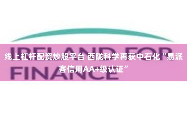 线上杠杆配资炒股平台 西陇科学再获中石化“易派客信用AA+级认证”