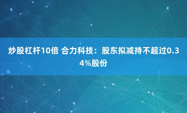 炒股杠杆10倍 合力科技：股东拟减持不超过0.34%股份