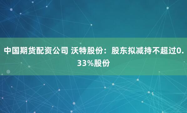 中国期货配资公司 沃特股份：股东拟减持不超过0.33%股份