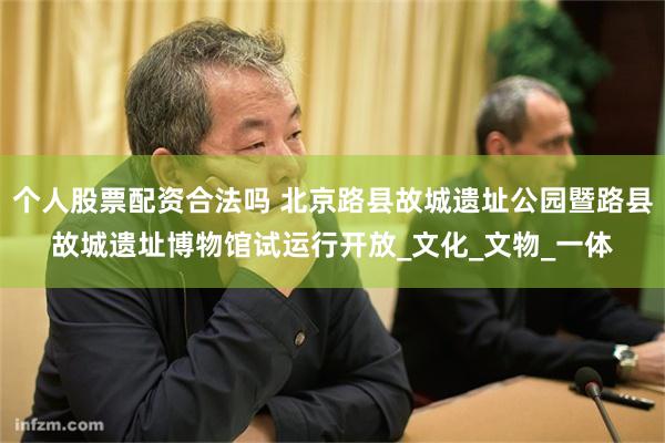 个人股票配资合法吗 北京路县故城遗址公园暨路县故城遗址博物馆试运行开放_文化_文物_一体