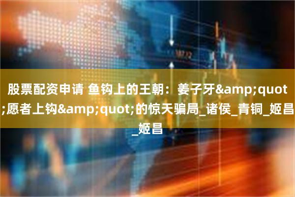股票配资申请 鱼钩上的王朝：姜子牙&quot;愿者上钩&quot;的惊天骗局_诸侯_青铜_姬昌