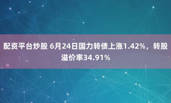 配资平台炒股 6月24日国力转债上涨1.42%，转股溢价率34.91%