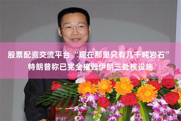 股票配资交流平台 “现在那里只有几千吨岩石” 特朗普称已完全摧毁伊朗三处核设施
