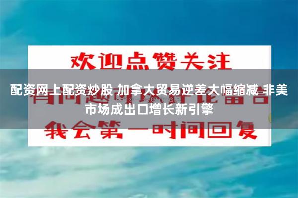 配资网上配资炒股 加拿大贸易逆差大幅缩减 非美市场成出口增长新引擎