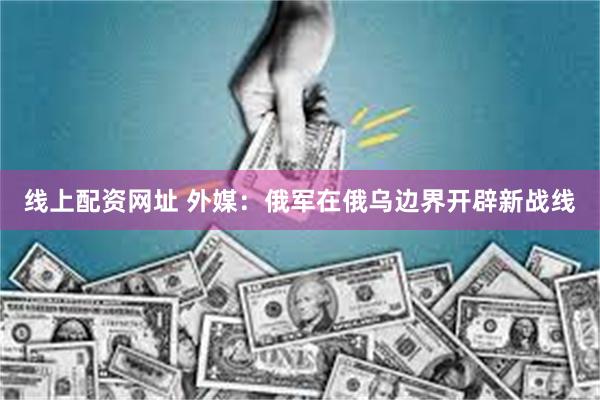 线上配资网址 外媒：俄军在俄乌边界开辟新战线