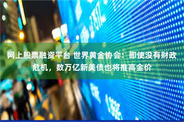 网上股票融资平台 世界黄金协会：即使没有财政危机，数万亿新美债也将推高金价