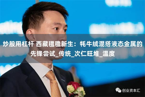 炒股用杠杆 西藏氆氇新生：牦牛绒混搭液态金属的先锋尝试_传统_次仁旺堆_温度