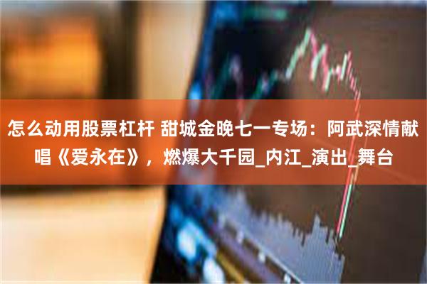 怎么动用股票杠杆 甜城金晚七一专场：阿武深情献唱《爱永在》，燃爆大千园_内江_演出_舞台