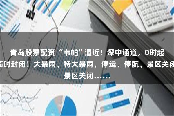 青岛股票配资 “韦帕”逼近！深中通道，0时起全线临时封闭！大暴雨、特大暴雨，停运、停航、景区关闭……