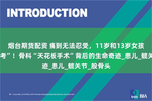 烟台期货配资 痛到无法忍受，11岁和13岁女孩暑假迎“大考”！骨科“天花板手术”背后的生命奇迹_患儿_髋关节_股骨头