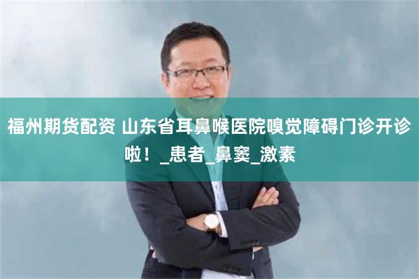 福州期货配资 山东省耳鼻喉医院嗅觉障碍门诊开诊啦！_患者_鼻窦_激素