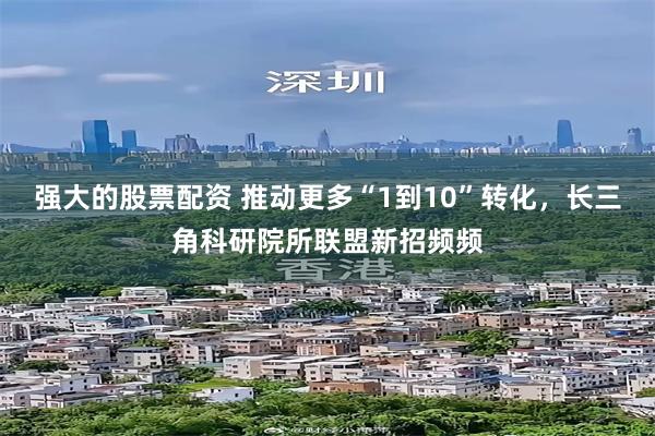 强大的股票配资 推动更多“1到10”转化，长三角科研院所联盟新招频频