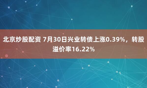 北京炒股配资 7月30日兴业转债上涨0.39%，转股溢价率16.22%
