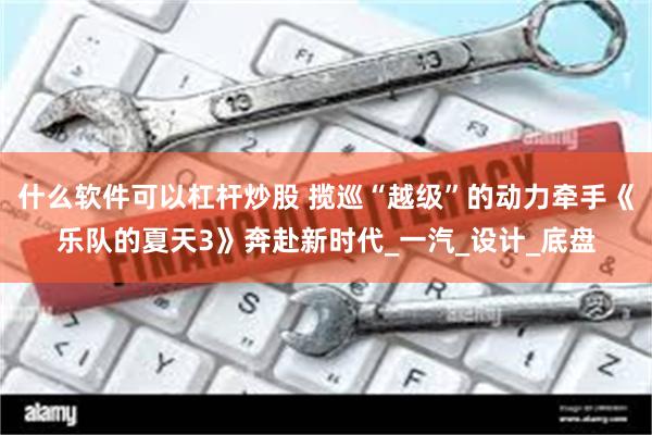 什么软件可以杠杆炒股 揽巡“越级”的动力牵手《乐队的夏天3》奔赴新时代_一汽_设计_底盘