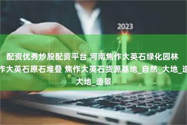 配资优秀炒股配资平台 河南焦作大英石绿化园林 焦作大英石原石堆叠 焦作大英石货源基地_自然_大地_造景