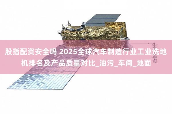 股指配资安全吗 2025全球汽车制造行业工业洗地机排名及产品质量对比_油污_车间_地面