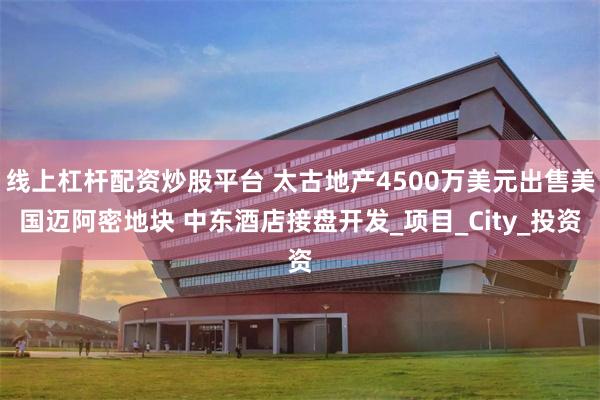 线上杠杆配资炒股平台 太古地产4500万美元出售美国迈阿密地块 中东酒店接盘开发_项目_City_投资