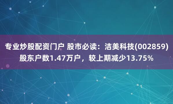 专业炒股配资门户 股市必读：洁美科技(002859)股东户数1.47万户，较上期减少13.75%