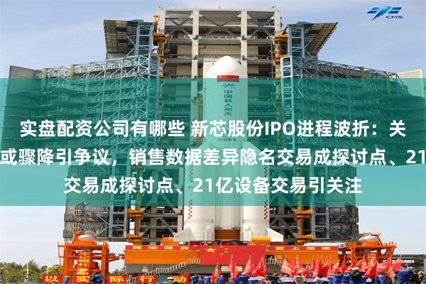实盘配资公司有哪些 新芯股份IPO进程波折：关联方贡献六成利润或骤降引争议，销售数据差异隐名交易成探讨点、21亿设备交易引关注