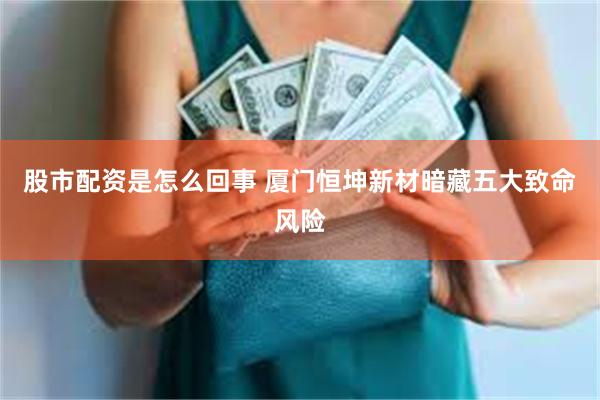 股市配资是怎么回事 厦门恒坤新材暗藏五大致命风险