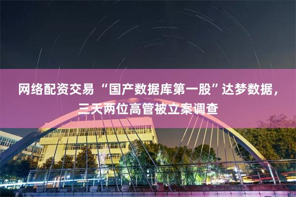 网络配资交易 “国产数据库第一股”达梦数据，三天两位高管被立案调查
