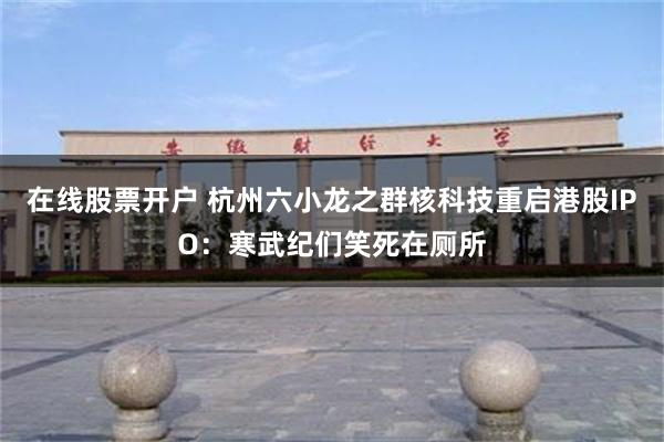 在线股票开户 杭州六小龙之群核科技重启港股IPO：寒武纪们笑死在厕所