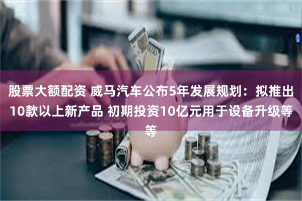 股票大额配资 威马汽车公布5年发展规划：拟推出10款以上新产品 初期投资10亿元用于设备升级等