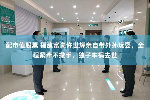 配市值股票 福建富豪许世辉亲自带外孙玩耍，全程紧牵不撒手，独子车祸去世