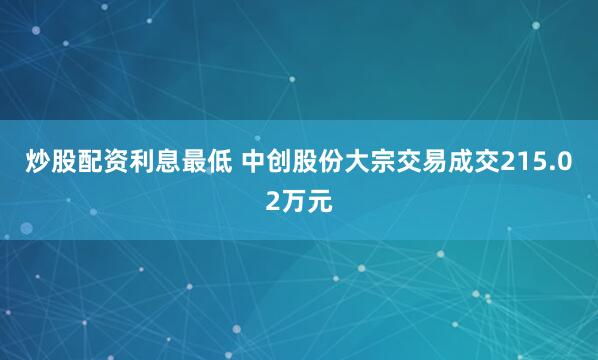 炒股配资利息最低 中创股份大宗交易成交215.02万元