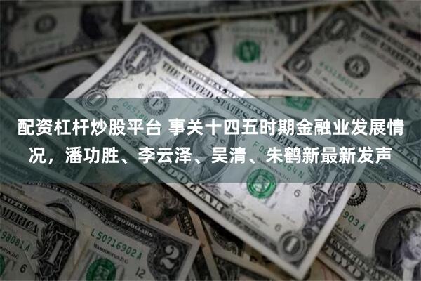 配资杠杆炒股平台 事关十四五时期金融业发展情况,潘功胜、李云泽、吴清、朱鹤新最新发声