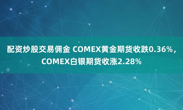 配资炒股交易佣金 COMEX黄金期货收跌0.36%，COMEX白银期货收涨2.28%