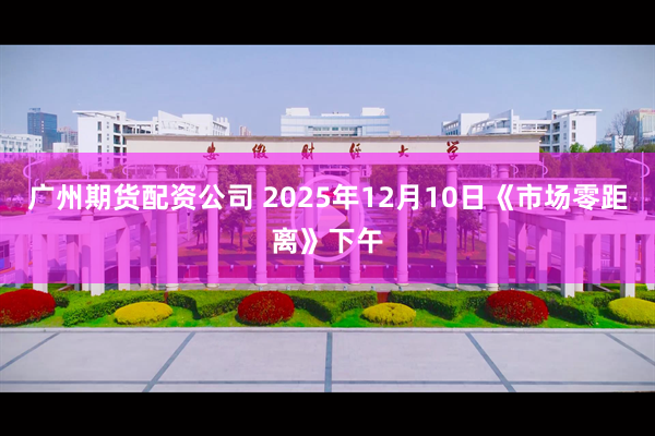 广州期货配资公司 2025年12月10日《市场零距离》下午