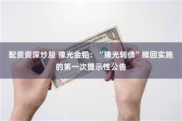 配资资深炒股 豫光金铅：“豫光转债”赎回实施的第一次提示性公告