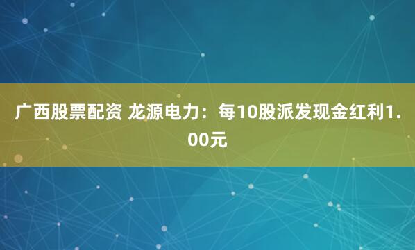 广西股票配资 龙源电力：每10股派发现金红利1.00元