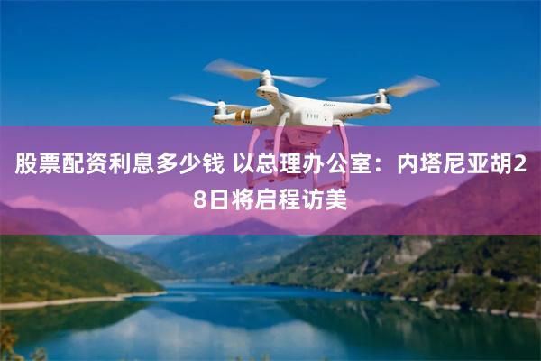 股票配资利息多少钱 以总理办公室：内塔尼亚胡28日将启程访美